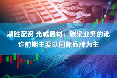 鼎胜配资 光威复材：碳梁业务的讹诈前期主要以国际品牌为主