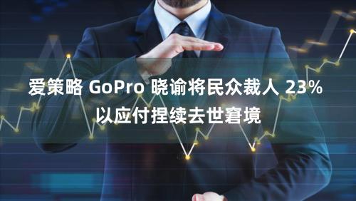 爱策略 GoPro 晓谕将民众裁人 23% 以应付捏续去世窘境