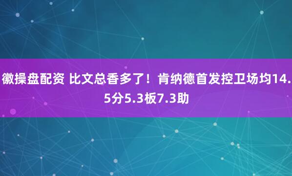 徽操盘配资 比文总香多了！肯纳德首发控卫场均14.5分5.3板7.3助