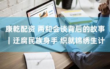 康乾配资 两和会谈背后的故事｜迂腐民族身手 织就锦绣生计