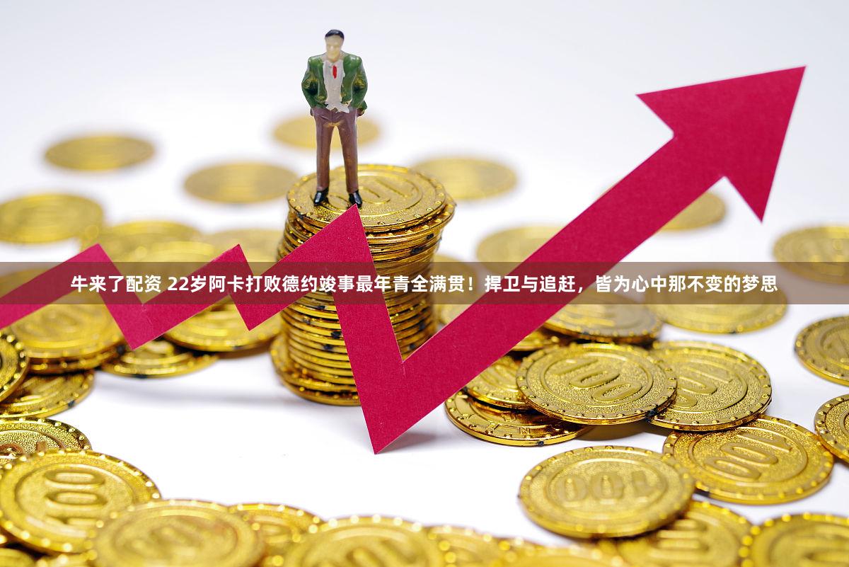 牛来了配资 22岁阿卡打败德约竣事最年青全满贯！捍卫与追赶，皆为心中那不变的梦思