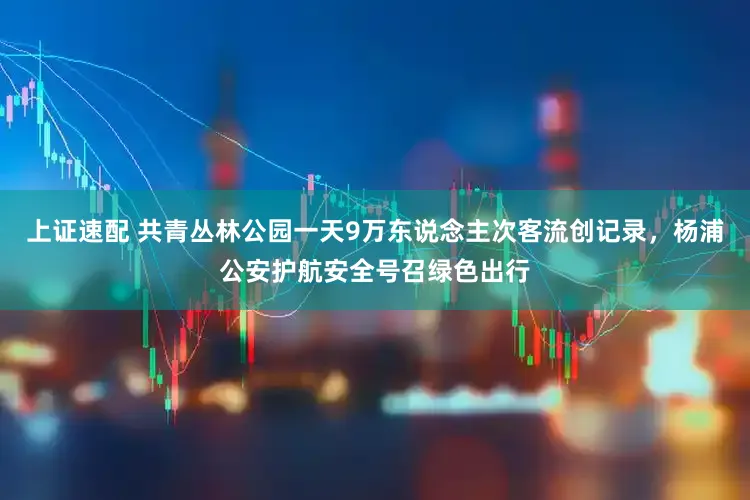上证速配 共青丛林公园一天9万东说念主次客流创记录，杨浦公安护航安全号召绿色出行