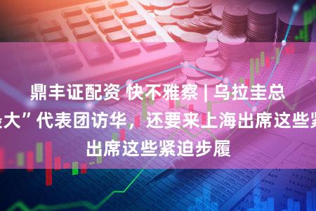 鼎丰证配资 快不雅察 | 乌拉圭总统帅“最大”代表团访华，还要来上海出席这些紧迫步履