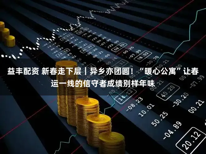 益丰配资 新春走下层|异乡亦团圆!“暖心公寓”让春运一线的信守者成绩别样年味