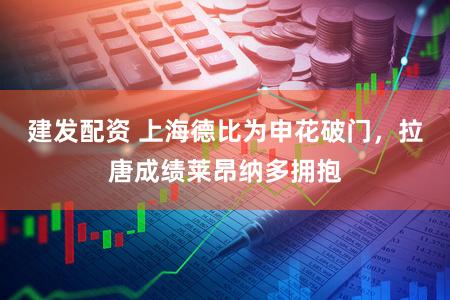 建发配资 上海德比为申花破门，拉唐成绩莱昂纳多拥抱