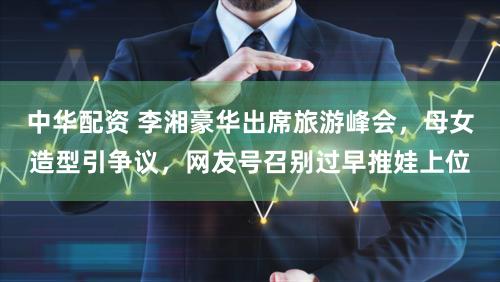 中华配资 李湘豪华出席旅游峰会,母女造型引争议,网友号召别过早推娃上位