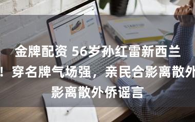 金牌配资 56岁孙红雷新西兰被偶遇！穿名牌气场强，亲民合影离散外侨谣言