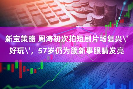 新宝策略 周涛初次拍短剧片场复兴'好玩',57岁仍为簇新事眼睛发亮