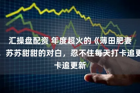 汇操盘配资 年度超火的《薄田肥妻》，苏苏甜甜的对白，忍不住每天打卡追更新