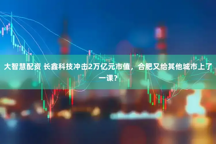 大智慧配资 长鑫科技冲击2万亿元市值，合肥又给其他城市上了一课？