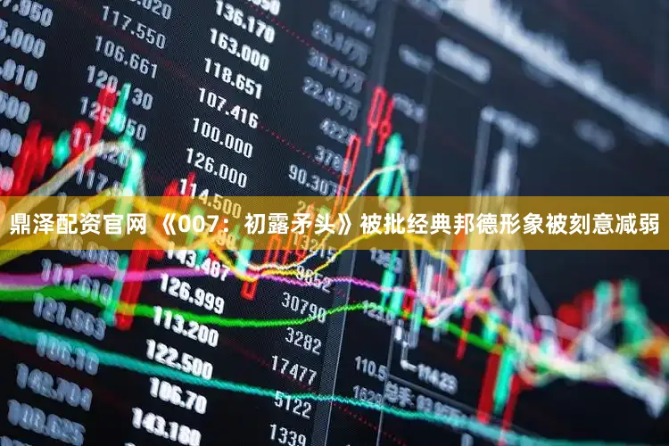鼎泽配资官网 《007：初露矛头》被批经典邦德形象被刻意减弱