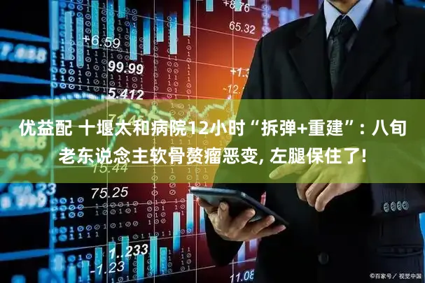 优益配 十堰太和病院12小时“拆弹+重建”: 八旬老东说念主软骨赘瘤恶变, 左腿保住了!