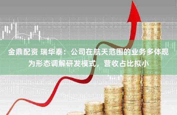 金鼎配资 瑞华泰：公司在航天范围的业务多体现为形态调解研发模式，营收占比拟小