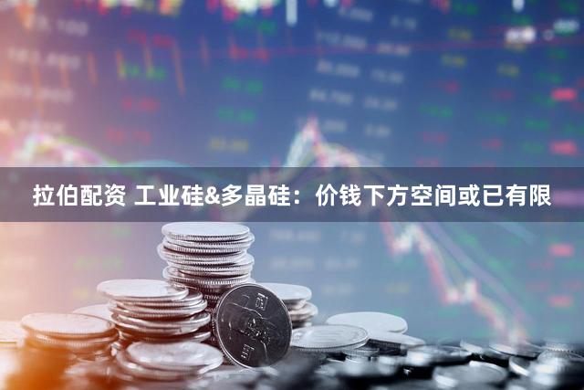 拉伯配资 工业硅&多晶硅：价钱下方空间或已有限
