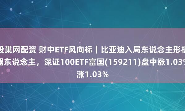 股巢网配资 财中ETF风向标｜比亚迪入局东说念主形机器东说念主，深证100ETF富国(159211)盘中涨1.03%