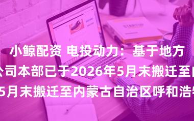 小鲸配资 电投动力：基于地方发展需要，公司本部已于2026年5月末搬迁至内蒙古自治区呼和浩特市