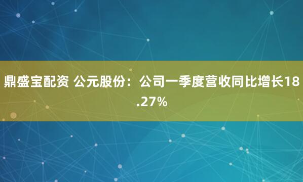 鼎盛宝配资 公元股份：公司一季度营收同比增长18.27%